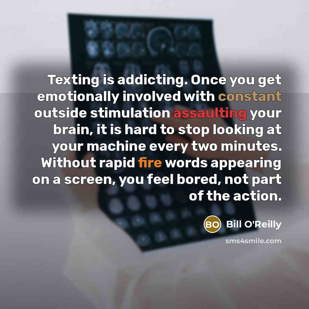 “Texting is addicting. Once you get emotionally involved with constant outside stimulation assaulting your brain, it is hard to stop looking at your machine every two minutes. Without rapid fire words appearing on a screen, you feel bored, not part of the action.” quote by Bill O'Reilly