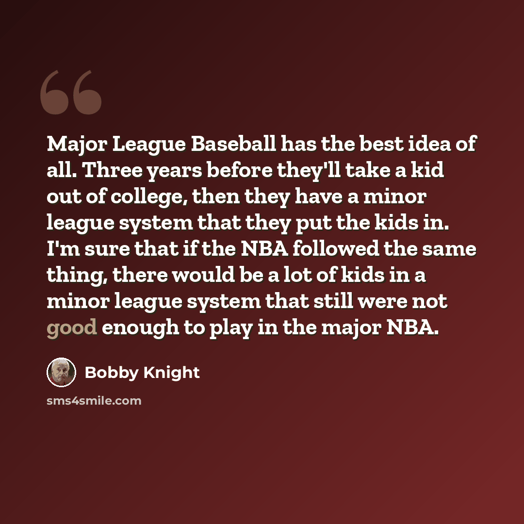 “Major League Baseball has the best idea of all. Three years before they'll take a kid out of college, then they have a minor league system that they put the kids in. I'm sure that if the NBA followed the same thing, there would be a lot of kids in a minor league system that still were not good…” quote by Bobby Knight