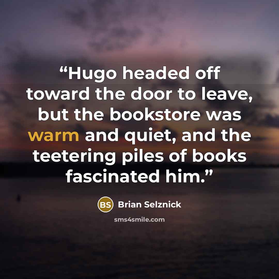 “Hugo headed off toward the door to leave, but the bookstore was warm and quiet, and the teetering piles of books fascinated him.” quote by Brian Selznick