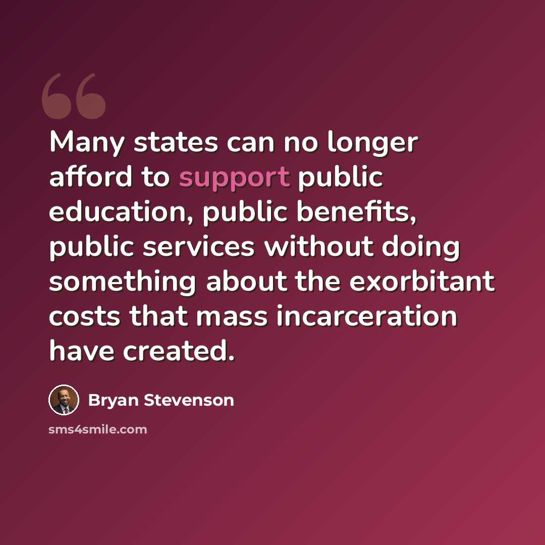 “Many states can no longer afford to support public education, public benefits, public services without doing something about the exorbitant costs that mass incarceration have created.” quote by Bryan Stevenson