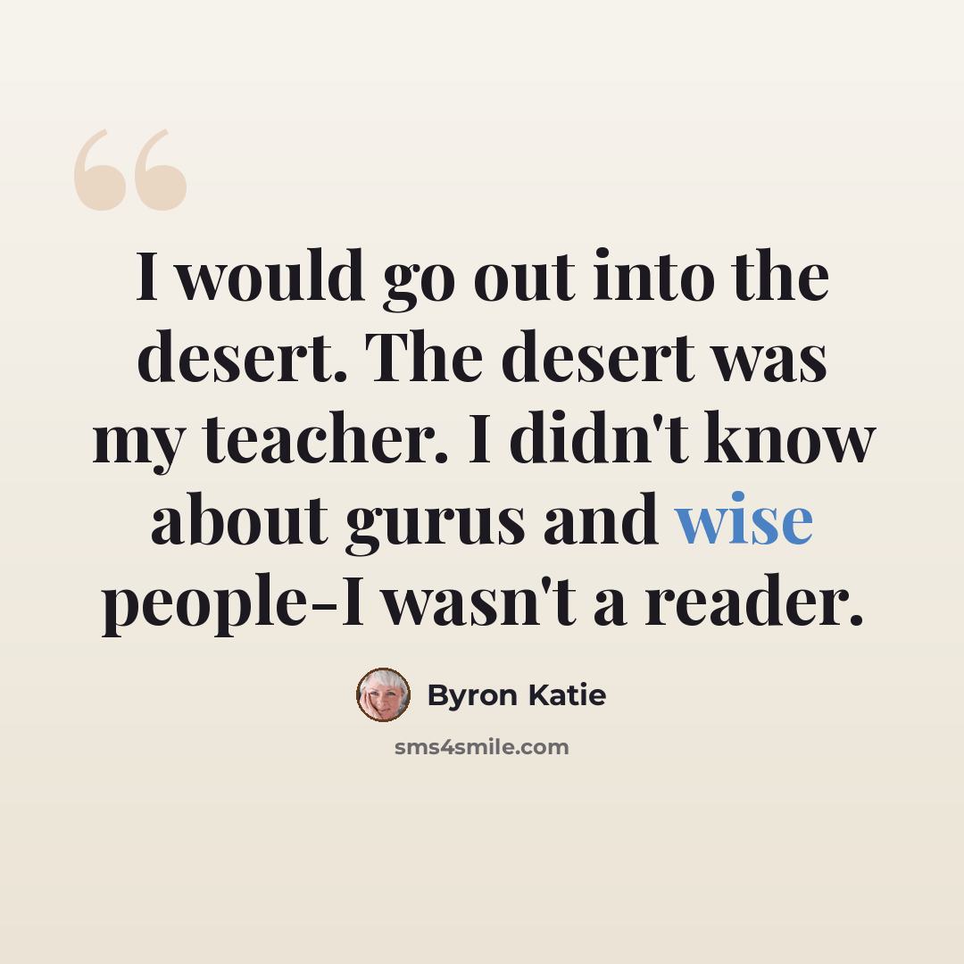 “I would go out into the desert. The desert was my teacher. I didn't know about gurus and wise people-I wasn't a reader.” quote by Byron Katie