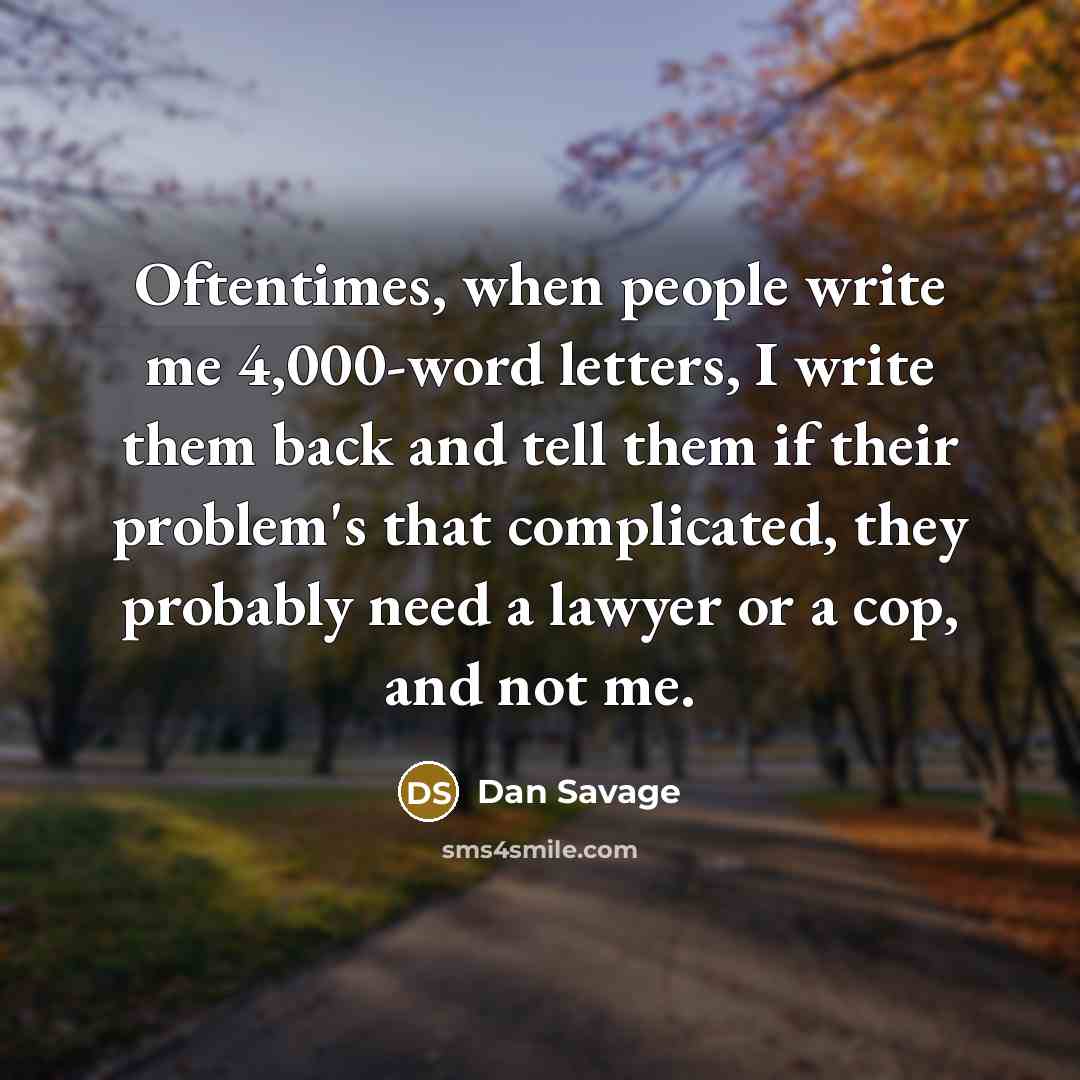 “Oftentimes, when people write me 4,000-word letters, I write them back and tell them if their problem's that complicated, they probably need a lawyer or a cop, and not me.” quote by Dan Savage