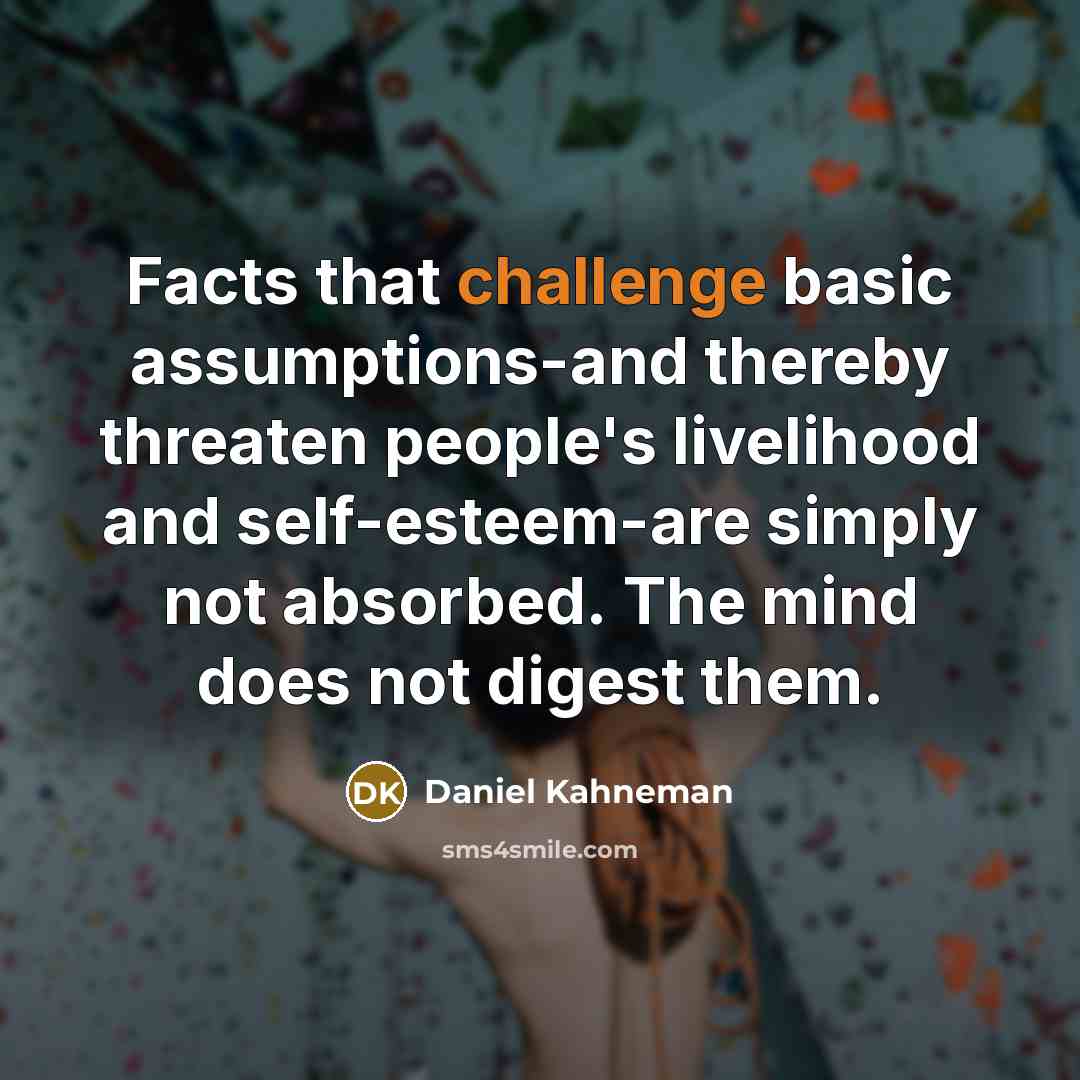 “Facts that challenge basic assumptions-and thereby threaten people's livelihood and self-esteem-are simply not absorbed. The mind does not digest them.” quote by Daniel Kahneman