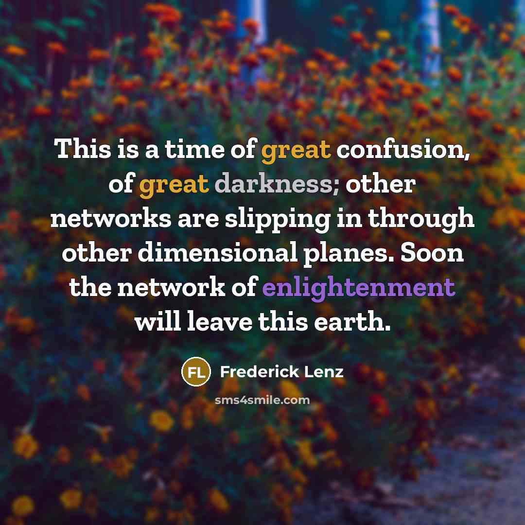 “This is a time of great confusion, of great darkness; other networks are slipping in through other dimensional planes. Soon the network of enlightenment will leave this earth.” quote by Frederick Lenz