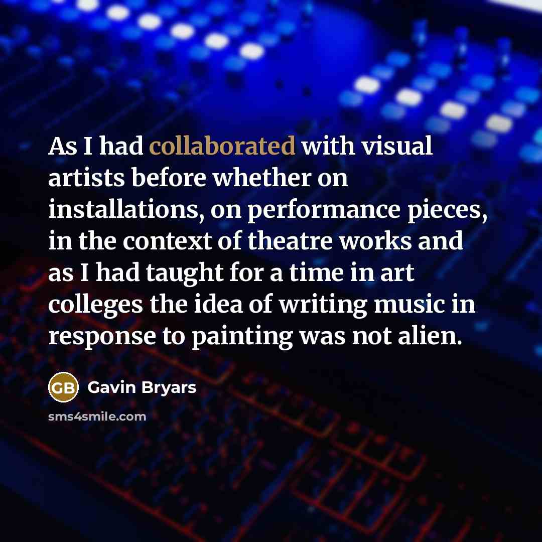 “As I had collaborated with visual artists before whether on installations, on performance pieces, in the context of theatre works and as I had taught for a time in art colleges the idea of writing music in response to painting was not alien.” quote by Gavin Bryars