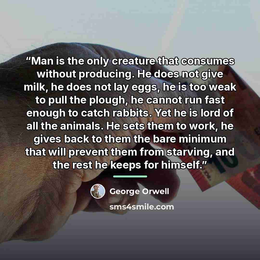 “Man is the only creature that consumes without producing. He does not give milk, he does not lay eggs, he is too weak to pull the plough, he cannot run fast enough to catch rabbits. Yet he is lord of all the animals. He sets them to work, he gives back to them the bare minimum that will prevent…” quote by George Orwell