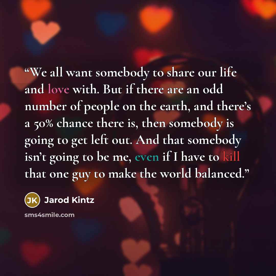 “We all want somebody to share our life and love with. But if there are an odd number of people on the earth, and there’s a 50% chance there is, then somebody is going to get left out. And that somebody isn’t going to be me, even if I have to kill that one guy to make the world balanced.” quote by Jarod Kintz