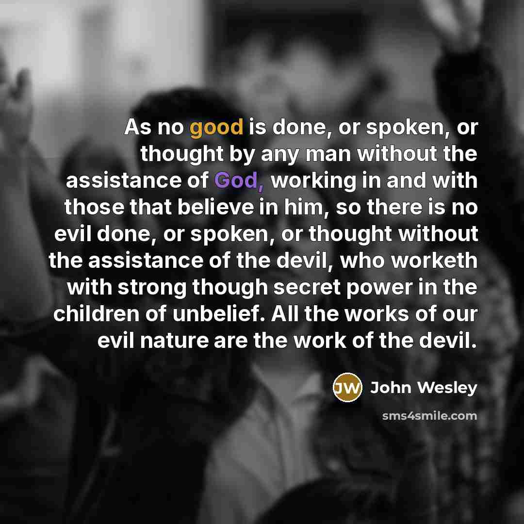 “As no good is done, or spoken, or thought by any man without the assistance of God, working in and with those that believe in him, so there is no evil done, or spoken, or thought without the assistance of the devil, who worketh with strong though secret power in the children of unbelief. All the…” quote by John Wesley