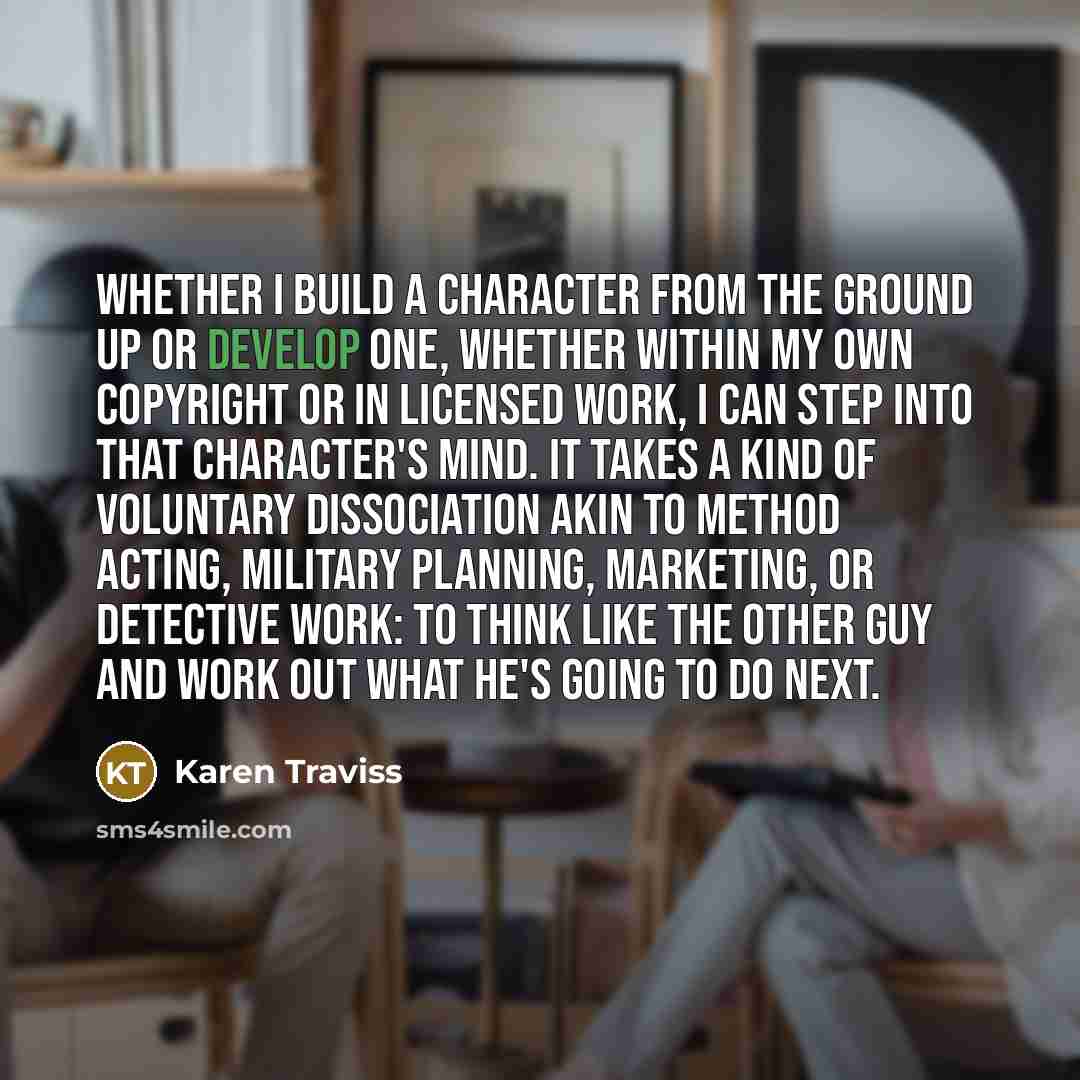 “Whether I build a character from the ground up or develop one, whether within my own copyright or in licensed work, I can step into that character's mind. It takes a kind of voluntary dissociation akin to method acting, military planning, marketing, or detective work: to think like the other guy…” quote by Karen Traviss