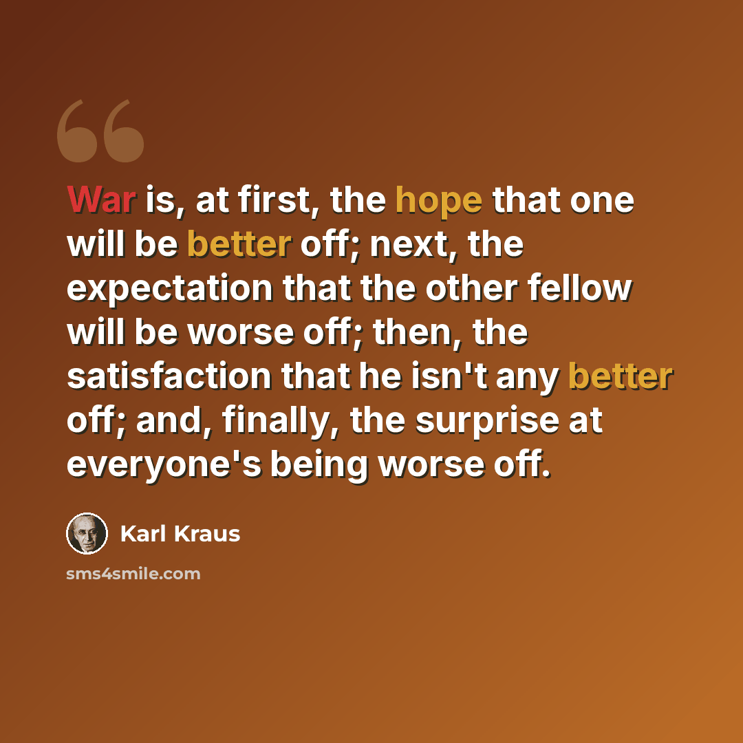 “War is, at first, the hope that one will be better off; next, the expectation that the other fellow will be worse off; then, the satisfaction that he isn't any better off; and, finally, the surprise at everyone's being worse off.” quote by Karl Kraus