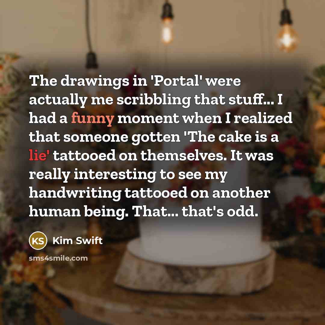 “The drawings in 'Portal' were actually me scribbling that stuff... I had a funny moment when I realized that someone gotten 'The cake is a lie' tattooed on themselves. It was really interesting to see my handwriting tattooed on another human being. That... that's odd.” quote by Kim Swift