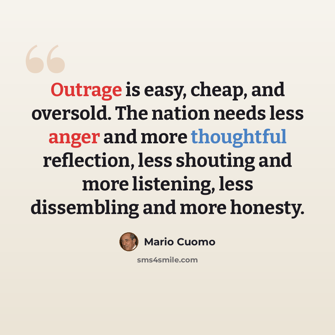 “Outrage is easy, cheap, and oversold. The nation needs less anger and more thoughtful reflection, less shouting and more listening, less dissembling and more honesty.” quote by Mario Cuomo