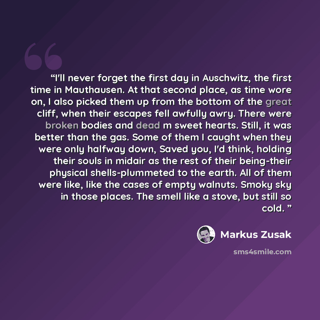 “I'll never forget the first day in Auschwitz, the first time in Mauthausen. At that second place, as time wore on, I also picked them up from the bottom of the great cliff, when their escapes fell awfully awry. There were broken bodies and dead m sweet hearts. Still, it was better than the gas…” quote by Markus Zusak