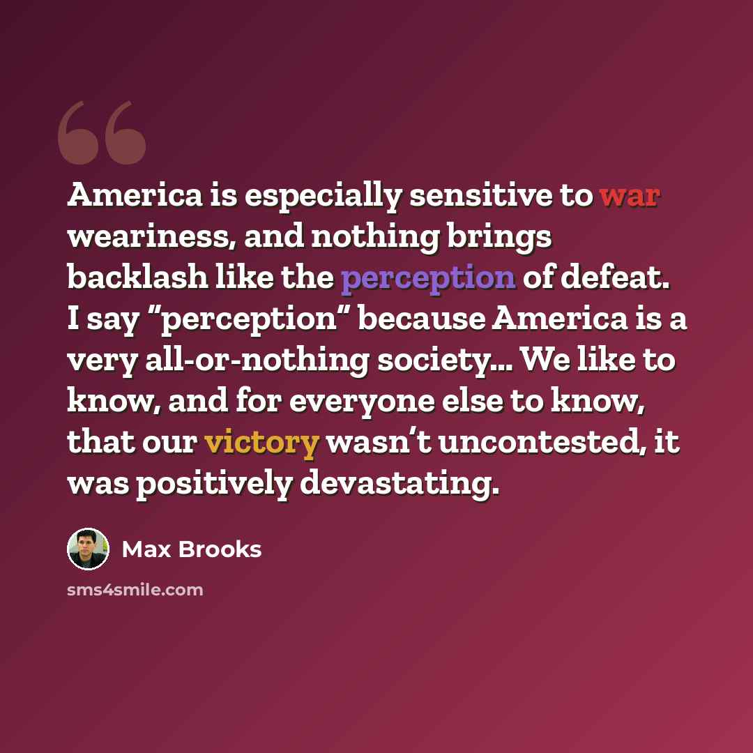 “America is especially sensitive to war weariness, and nothing brings backlash like the perception of defeat. I say “perception” because America is a very all-or-nothing society… We like to know, and for everyone else to know, that our victory wasn’t uncontested, it was positively devastating.” quote by Max Brooks