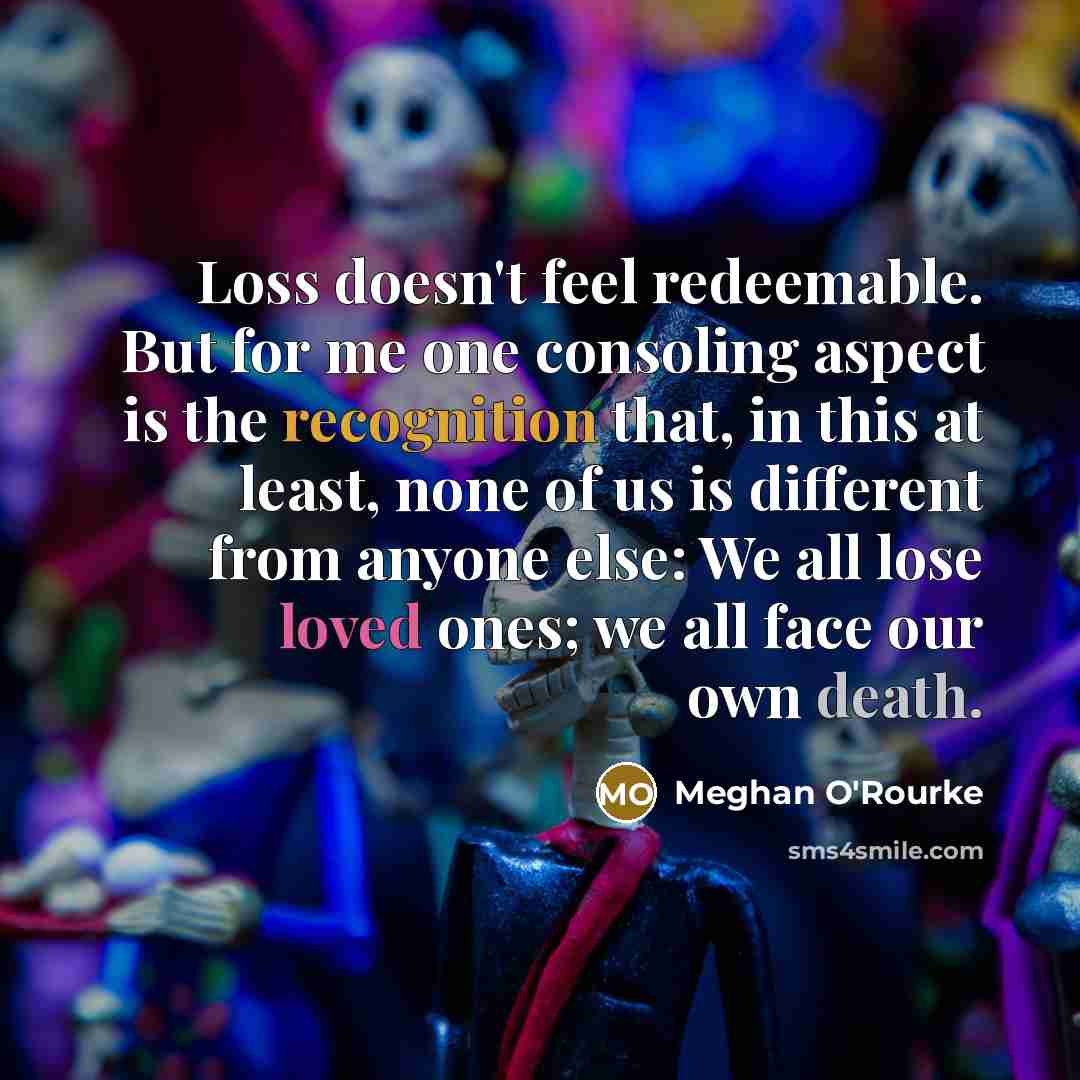 “Loss doesn't feel redeemable. But for me one consoling aspect is the recognition that, in this at least, none of us is different from anyone else: We all lose loved ones; we all face our own death.” quote by Meghan O'Rourke