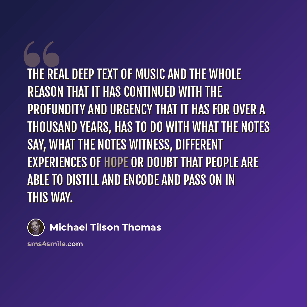 “The real deep text of music and the whole reason that it has continued with the profundity and urgency that it has for over a thousand years, has to do with what the notes say, what the notes witness, different experiences of hope or doubt that people are able to distill and encode and pass on in…” quote by Michael Tilson Thomas