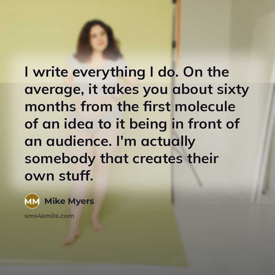 “I write everything I do. On the average, it takes you about sixty months from the first molecule of an idea to it being in front of an audience. I'm actually somebody that creates their own stuff.” quote by Mike Myers