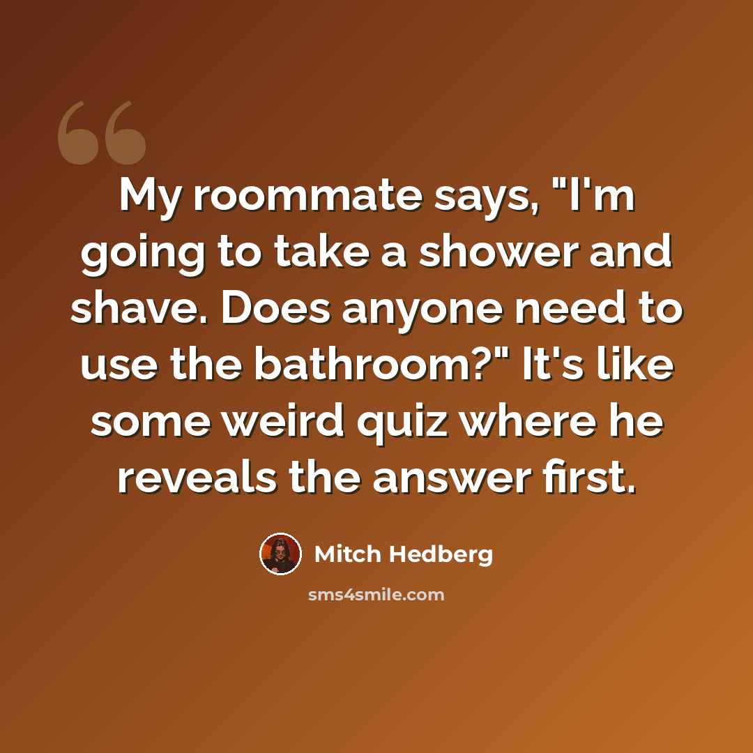 “My roommate says, "I'm going to take a shower and shave. Does anyone need to use the bathroom?" It's like some weird quiz where he reveals the answer first.” quote by Mitch Hedberg