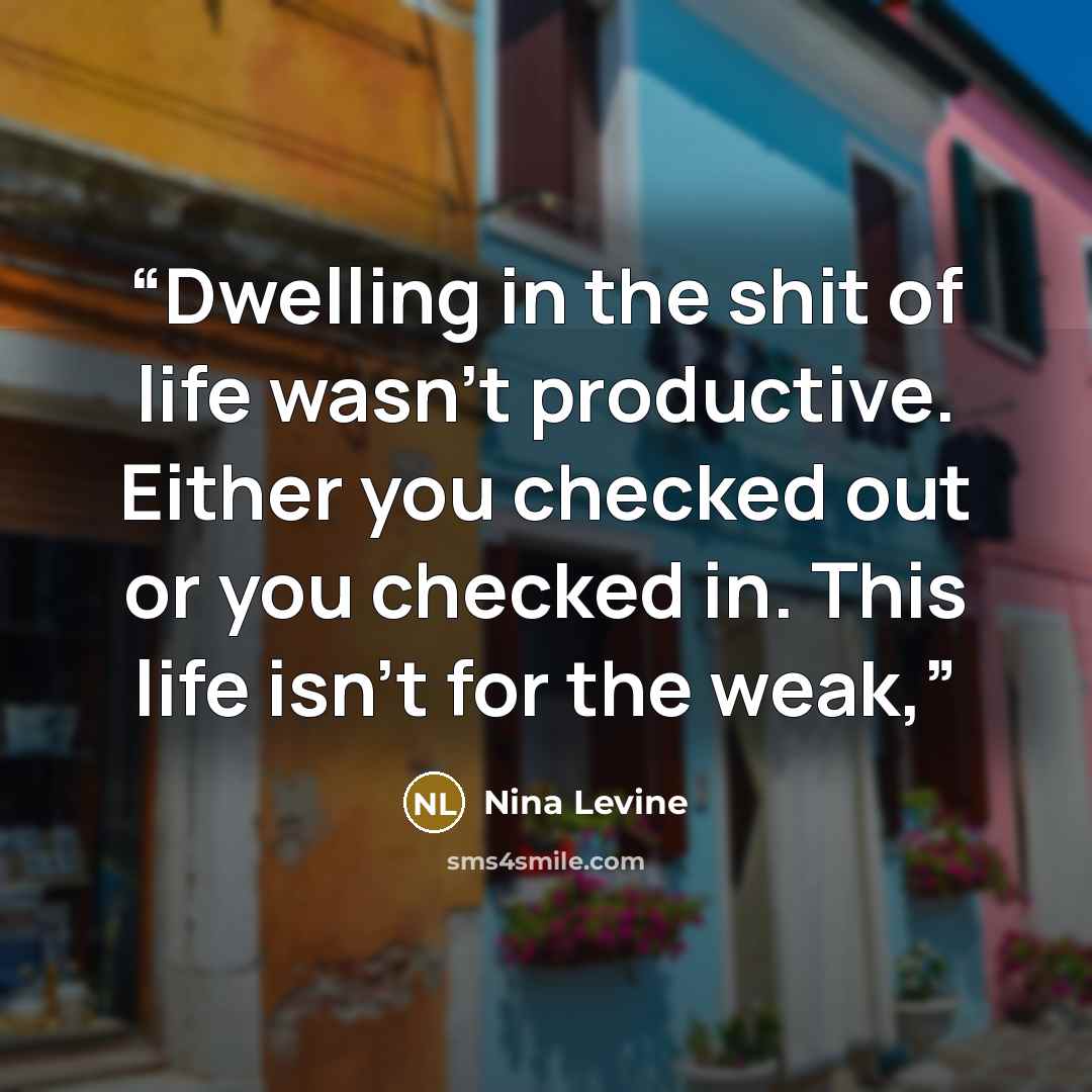 “Dwelling in the shit of life wasn’t productive. Either you checked out or you checked in. This life isn't for the weak,” quote by Nina Levine
