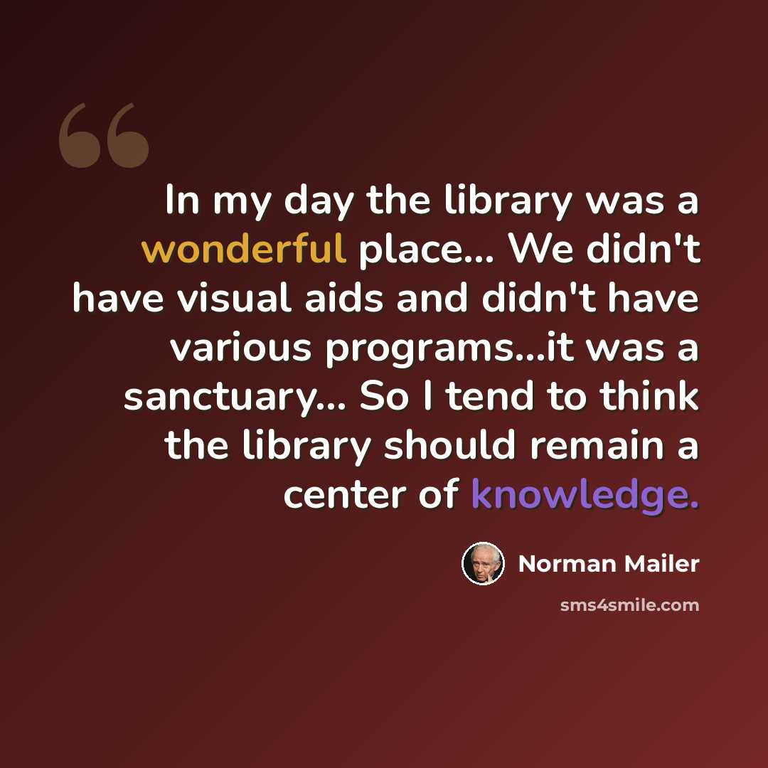 “In my day the library was a wonderful place… We didn't have visual aids and didn't have various programs...it was a sanctuary… So I tend to think the library should remain a center of knowledge.” quote by Norman Mailer