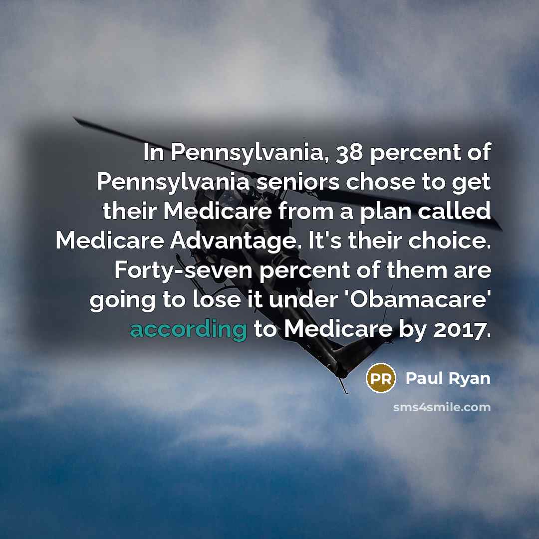 “In Pennsylvania, 38 percent of Pennsylvania seniors chose to get their Medicare from a plan called Medicare Advantage. It's their choice. Forty-seven percent of them are going to lose it under 'Obamacare' according to Medicare by 2017.” quote by Paul Ryan
