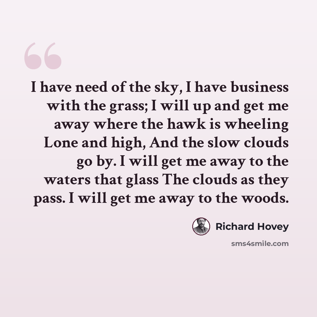 “I have need of the sky, I have business with the grass; I will up and get me away where the hawk is wheeling Lone and high, And the slow clouds go by. I will get me away to the waters that glass The clouds as they pass. I will get me away to the woods.” quote by Richard Hovey