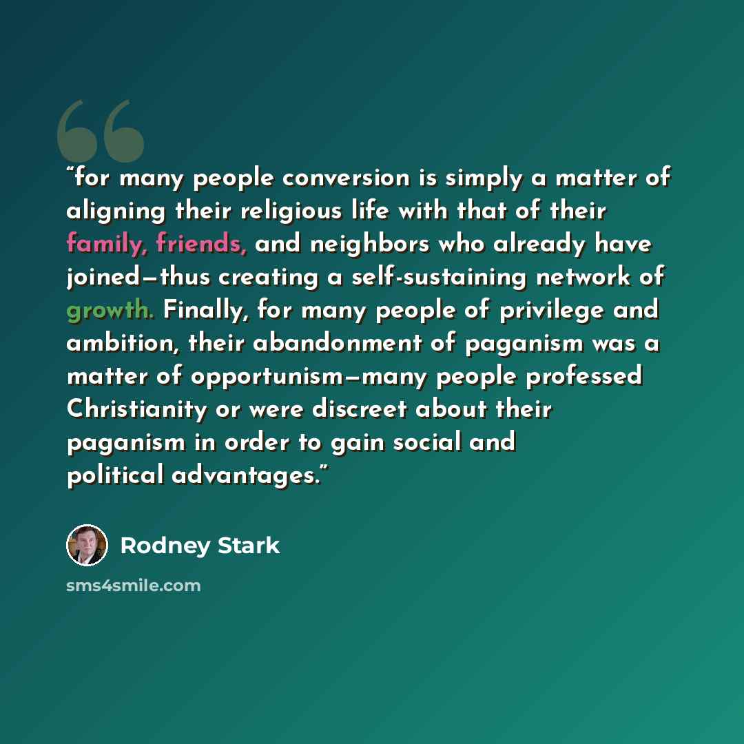 “for many people conversion is simply a matter of aligning their religious life with that of their family, friends, and neighbors who already have joined—thus creating a self-sustaining network of growth. Finally, for many people of privilege and ambition, their abandonment of paganism was a matter…” quote by Rodney Stark