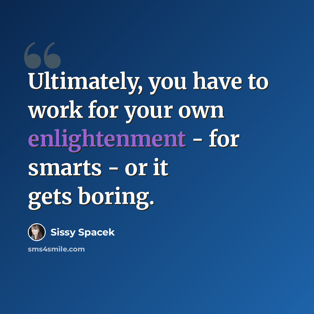“Ultimately, you have to work for your own enlightenment - for smarts - or it gets boring.” quote by Sissy Spacek