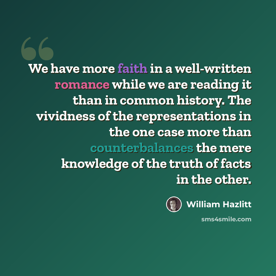 “We have more faith in a well-written romance while we are reading it than in common history. The vividness of the representations in the one case more than counterbalances the mere knowledge of the truth of facts in the other.” quote by William Hazlitt