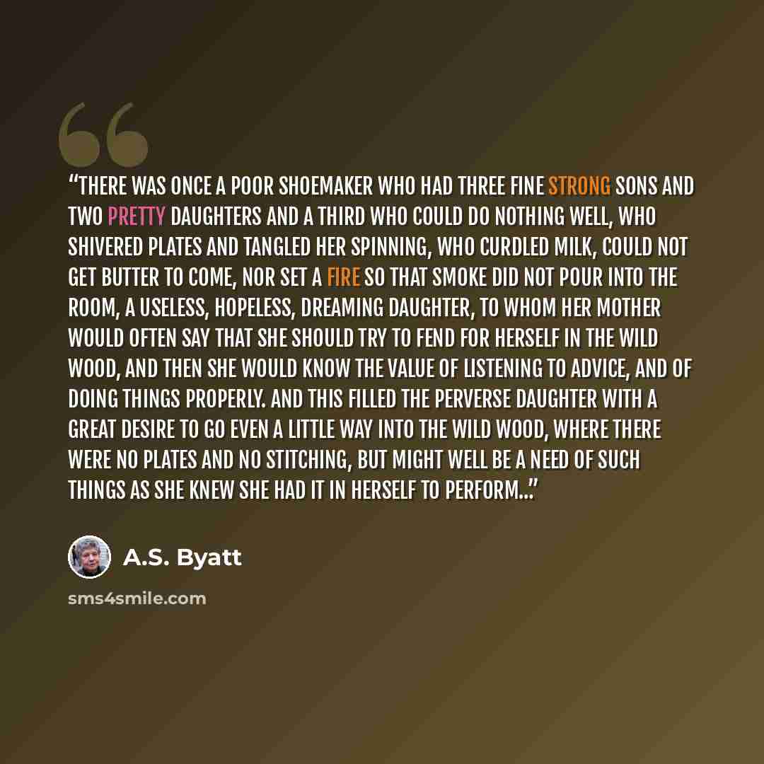 “There was once a poor shoemaker who had three fine strong sons and two pretty daughters and a third who could do nothing well, who shivered plates and tangled her spinning, who curdled milk, could not get butter to come, nor set a fire so that smoke did not pour into the room, a useless, hopeless…” quote by A.S. Byatt