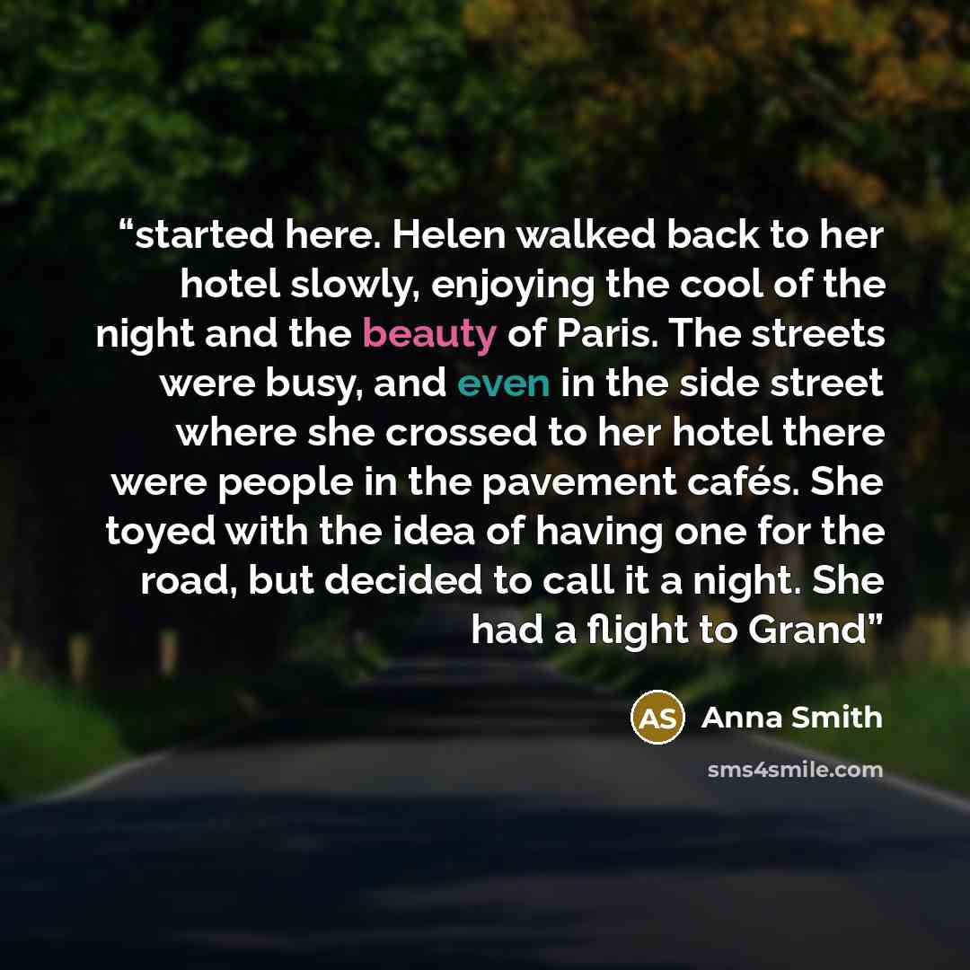 “started here. Helen walked back to her hotel slowly, enjoying the cool of the night and the beauty of Paris. The streets were busy, and even in the side street where she crossed to her hotel there were people in the pavement cafés. She toyed with the idea of having one for the road, but decided to…” quote by Anna Smith