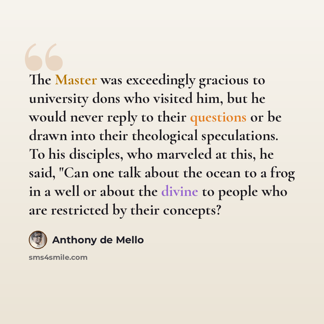 “The Master was exceedingly gracious to university dons who visited him, but he would never reply to their questions or be drawn into their theological speculations. To his disciples, who marveled at this, he said, "Can one talk about the ocean to a frog in a well or about the divine to people who…” quote by Anthony de Mello