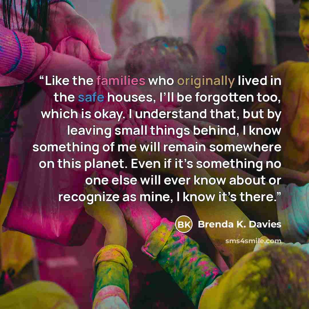 “Like the families who originally lived in the safe houses, I’ll be forgotten too, which is okay. I understand that, but by leaving small things behind, I know something of me will remain somewhere on this planet. Even if it’s something no one else will ever know about or recognize as mine, I know…” quote by Brenda K. Davies