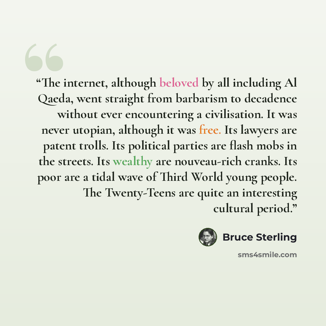 “The internet, although beloved by all including Al Qaeda, went straight from barbarism to decadence without ever encountering a civilisation. It was never utopian, although it was free. Its lawyers are patent trolls. Its political parties are flash mobs in the streets. Its wealthy are nouveau-rich…” quote by Bruce Sterling