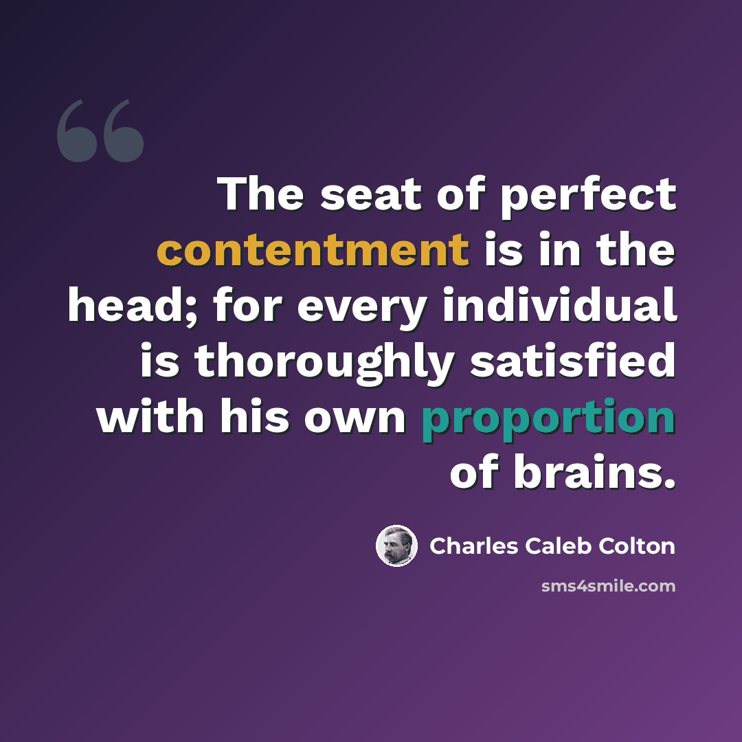 “The seat of perfect contentment is in the head; for every individual is thoroughly satisfied with his own proportion of brains.” quote by Charles Caleb Colton