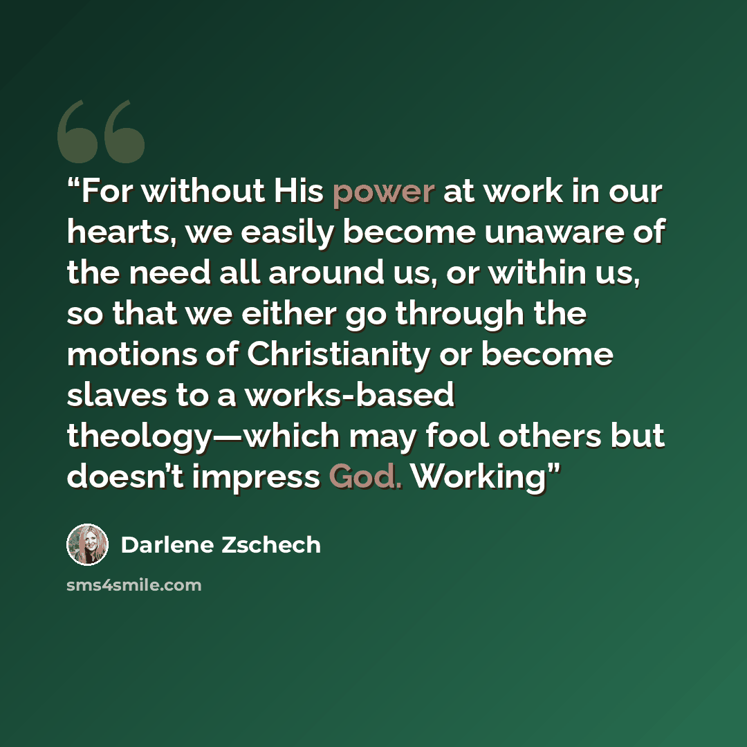 “For without His power at work in our hearts, we easily become unaware of the need all around us, or within us, so that we either go through the motions of Christianity or become slaves to a works-based theology—which may fool others but doesn’t impress God. Working” quote by Darlene Zschech