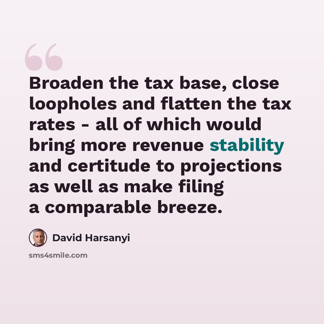 “Broaden the tax base, close loopholes and flatten the tax rates - all of which would bring more revenue stability and certitude to projections as well as make filing a comparable breeze.” quote by David Harsanyi