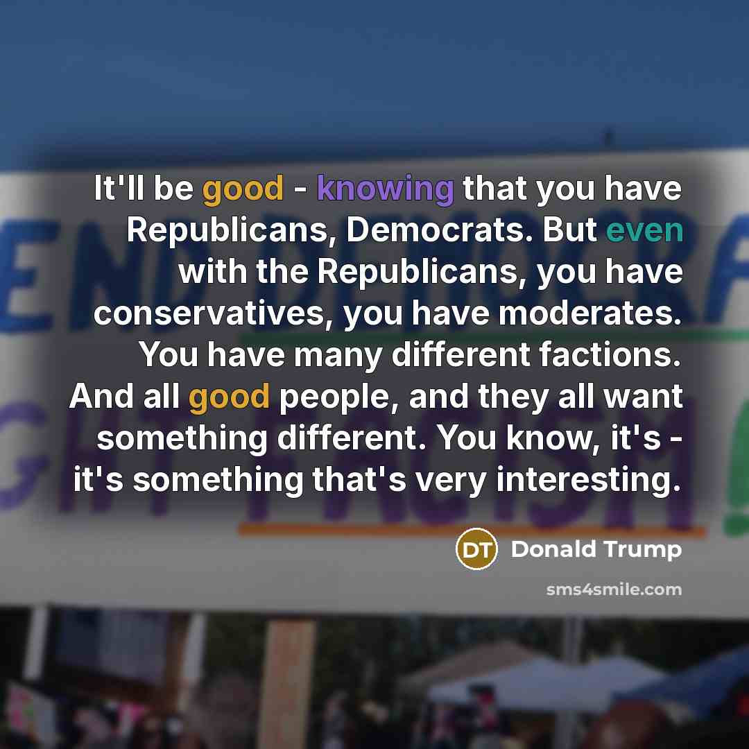 “It'll be good - knowing that you have Republicans, Democrats. But even with the Republicans, you have conservatives, you have moderates. You have many different factions. And all good people, and they all want something different. You know, it's - it's something that's very interesting.” quote by Donald Trump