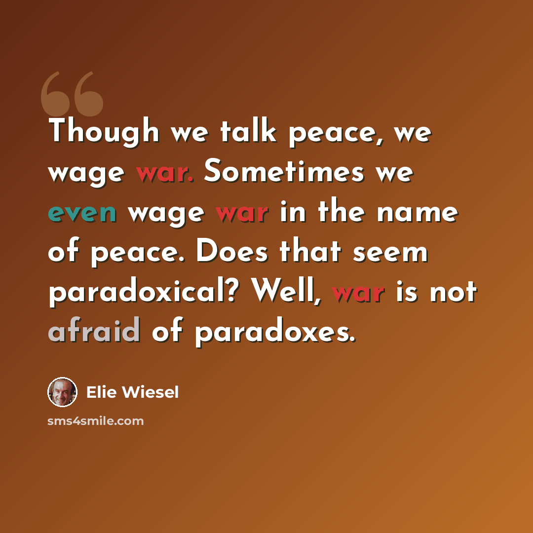 “Though we talk peace, we wage war. Sometimes we even wage war in the name of peace. Does that seem paradoxical? Well, war is not afraid of paradoxes.” quote by Elie Wiesel