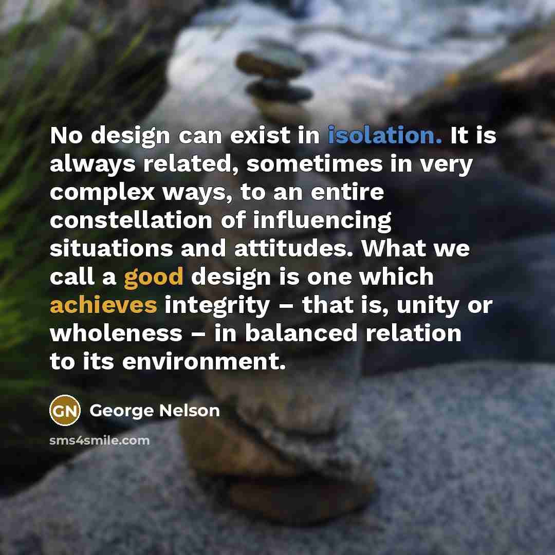 “No design can exist in isolation. It is always related, sometimes in very complex ways, to an entire constellation of influencing situations and attitudes. What we call a good design is one which achieves integrity – that is, unity or wholeness – in balanced relation to its environment.” quote by George Nelson