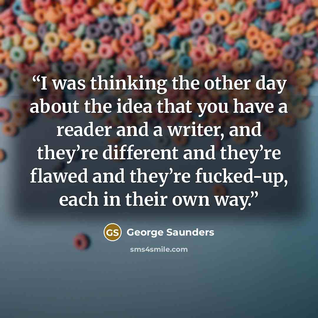“I was thinking the other day about the idea that you have a reader and a writer, and they’re different and they’re flawed and they’re fucked-up, each in their own way.” quote by George Saunders