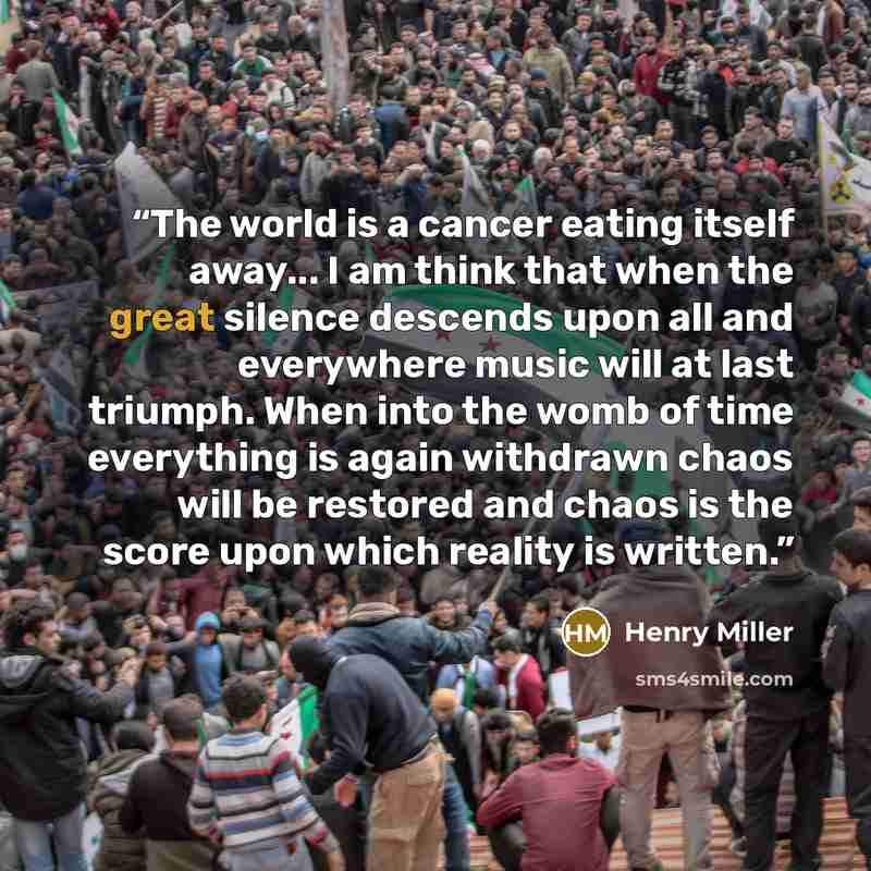 “The world is a cancer eating itself away... I am think that when the great silence descends upon all and everywhere music will at last triumph. When into the womb of time everything is again withdrawn chaos will be restored and chaos is the score upon which reality is written.” quote by Henry Miller