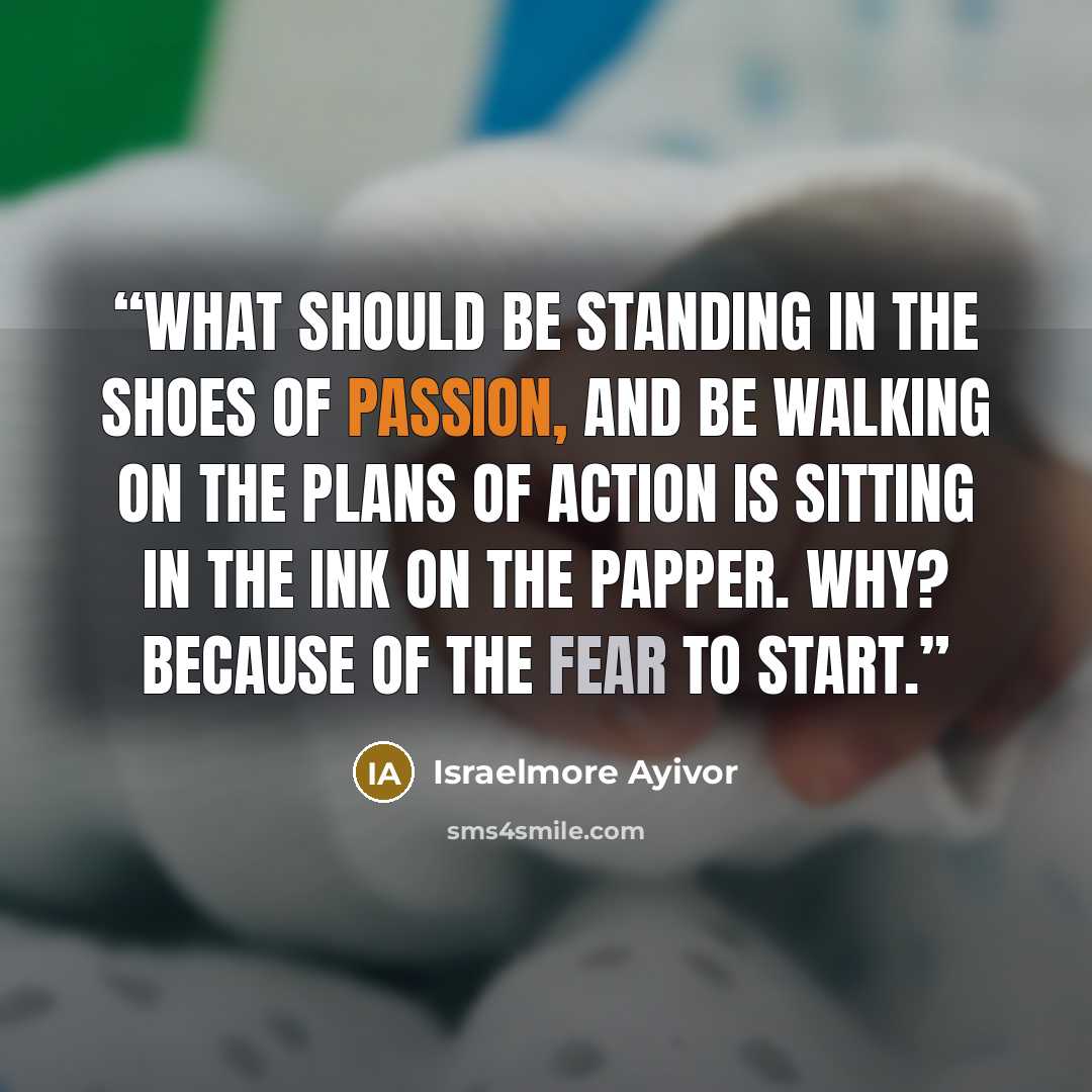 “What should be standing in the shoes of passion, and be walking on the plans of action is sitting in the ink on the papper. Why? Because of the fear to start.” quote by Israelmore Ayivor