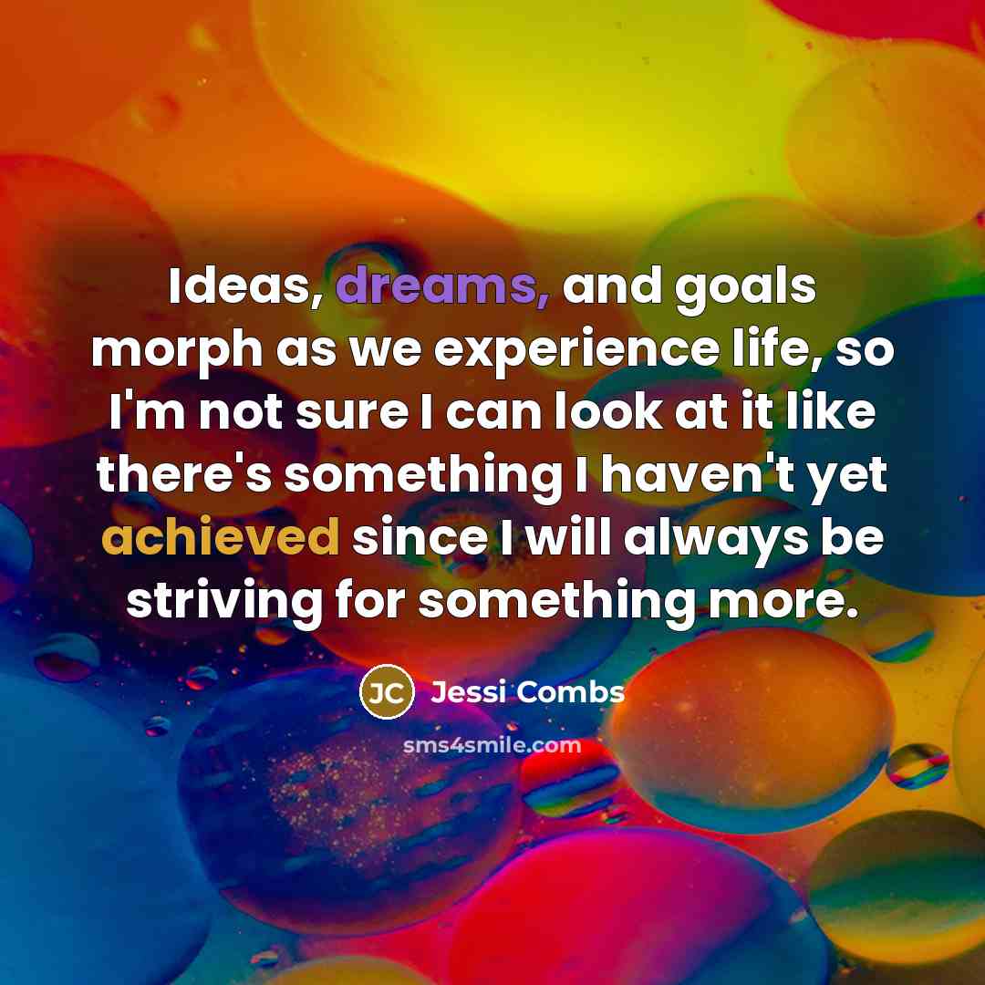 “Ideas, dreams, and goals morph as we experience life, so I'm not sure I can look at it like there's something I haven't yet achieved since I will always be striving for something more.” quote by Jessi Combs