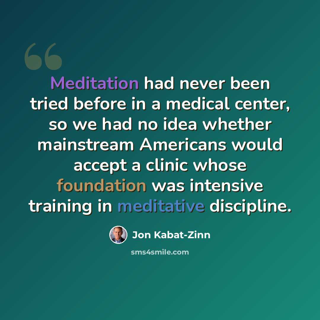 “Meditation had never been tried before in a medical center, so we had no idea whether mainstream Americans would accept a clinic whose foundation was intensive training in meditative discipline.” quote by Jon Kabat-Zinn