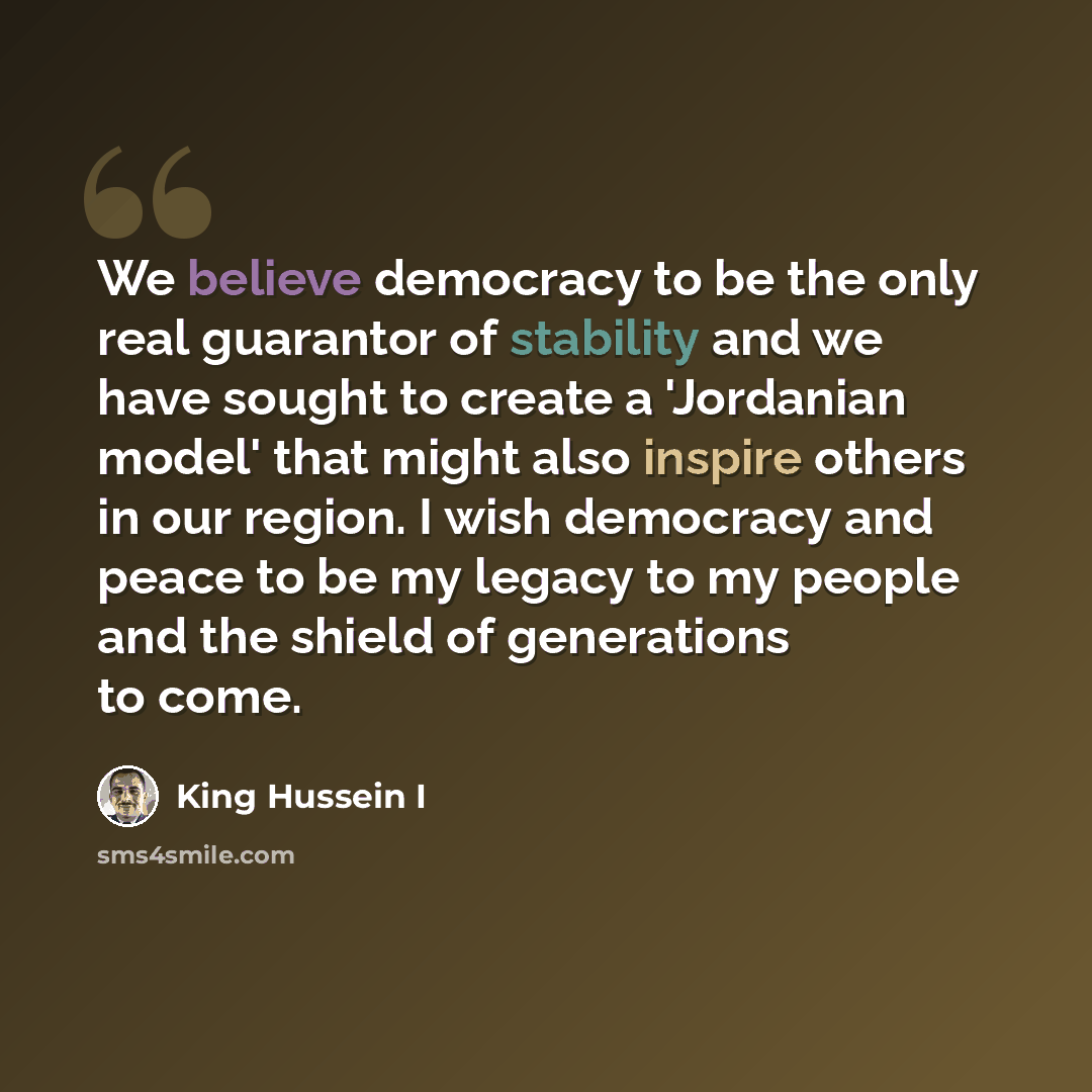 “We believe democracy to be the only real guarantor of stability and we have sought to create a 'Jordanian model' that might also inspire others in our region. I wish democracy and peace to be my legacy to my people and the shield of generations to come.” quote by King Hussein I