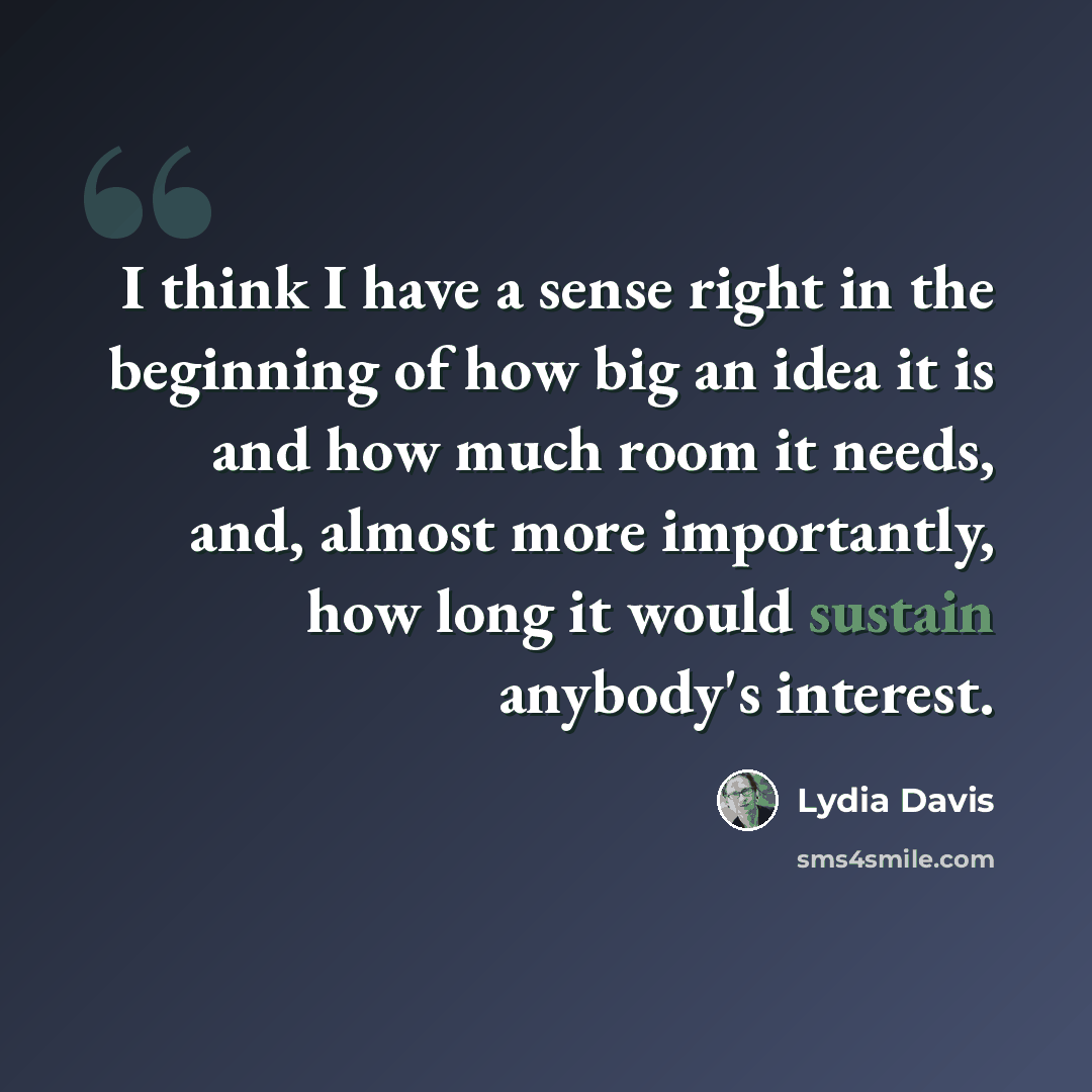 “I think I have a sense right in the beginning of how big an idea it is and how much room it needs, and, almost more importantly, how long it would sustain anybody's interest.” quote by Lydia Davis