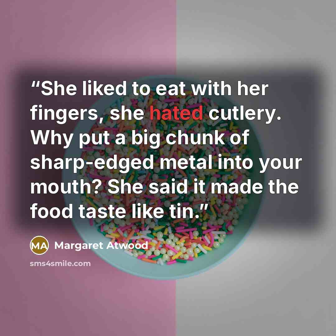 “She liked to eat with her fingers, she hated cutlery. Why put a big chunk of sharp-edged metal into your mouth? She said it made the food taste like tin.” quote by Margaret Atwood