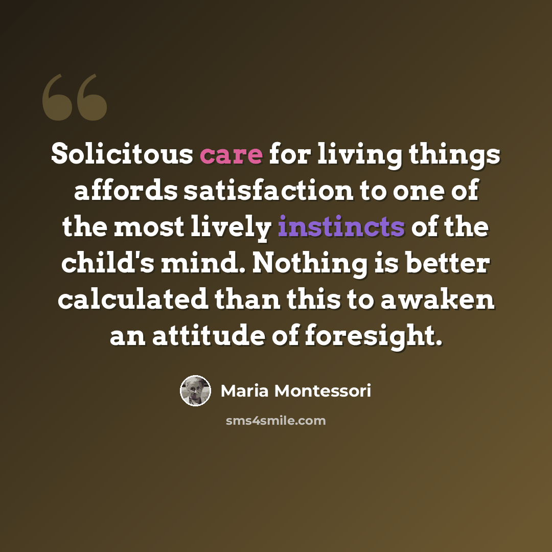 “Solicitous care for living things affords satisfaction to one of the most lively instincts of the child's mind. Nothing is better calculated than this to awaken an attitude of foresight.” quote by Maria Montessori