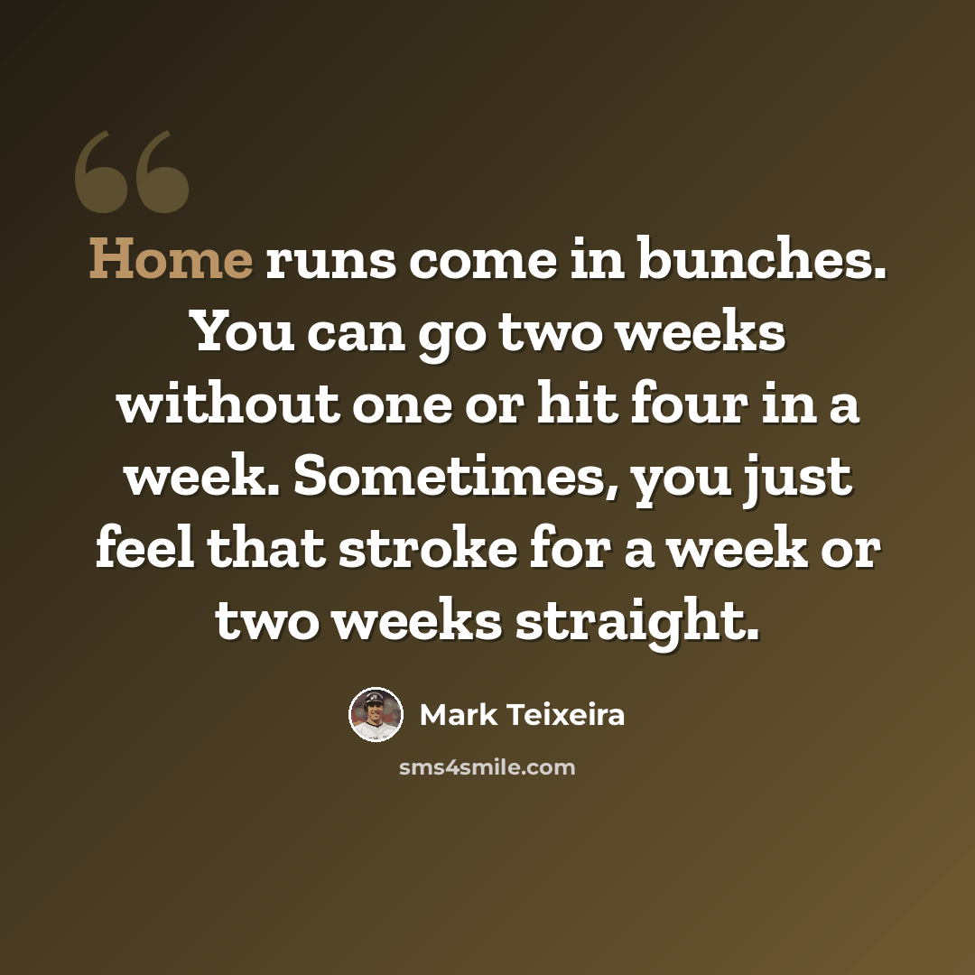 “Home runs come in bunches. You can go two weeks without one or hit four in a week. Sometimes, you just feel that stroke for a week or two weeks straight.” quote by Mark Teixeira